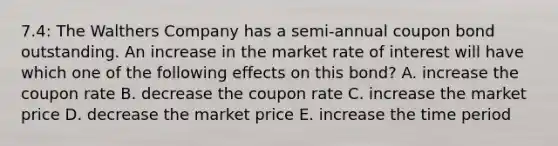 7.4: The Walthers Company has a semi-annual coupon bond outstanding. An increase in the market rate of interest will have which one of the following effects on this bond? A. increase the coupon rate B. decrease the coupon rate C. increase the market price D. decrease the market price E. increase the time period