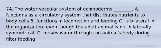 74. The water vascular system of echinoderms ________. A. functions as a circulatory system that distributes nutrients to body cells B. functions in locomotion and feeding C. is bilateral in the organization, even though the adult animal is not bilaterally symmetrical. D. moves water through the animal's body during filter feeding