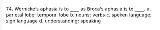 74. Wernicke's aphasia is to ____ as Broca's aphasia is to ____. a. parietal lobe; temporal lobe b. nouns; verbs c. spoken language; sign language d. understanding; speaking