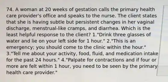 74. A woman at 20 weeks of gestation calls the primary health care provider's office and speaks to the nurse. The client states that she is having subtle but persistent changes in her vaginal discharge, menstrual-like cramps, and diarrhea. Which is the least helpful response to the client? 1."Drink three glasses of water and lie on your left side for 1 hour." 2."This is an emergency; you should come to the clinic within the hour." 3."Tell me about your activity, food, fluid, and medication intake for the past 24 hours." 4."Palpate for contractions and if four or more are felt within 1 hour, you need to be seen by the primary health care provider."