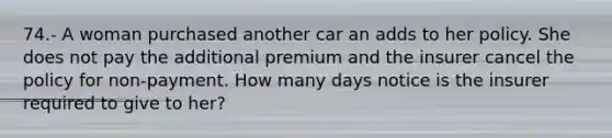 74.- A woman purchased another car an adds to her policy. She does not pay the additional premium and the insurer cancel the policy for non-payment. How many days notice is the insurer required to give to her?