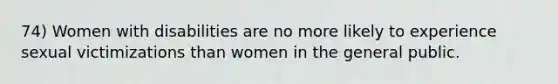 74) Women with disabilities are no more likely to experience sexual victimizations than women in the general public.