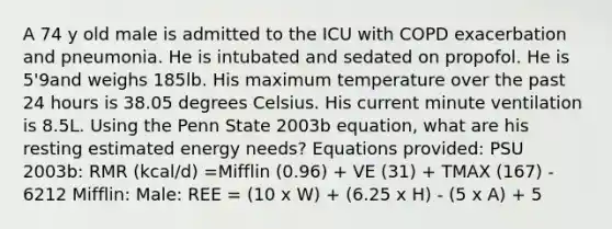 A 74 y old male is admitted to the ICU with COPD exacerbation and pneumonia. He is intubated and sedated on propofol. He is 5'9and weighs 185lb. His maximum temperature over the past 24 hours is 38.05 degrees Celsius. His current minute ventilation is 8.5L. Using the Penn State 2003b equation, what are his resting estimated energy needs? Equations provided: PSU 2003b: RMR (kcal/d) =Mifflin (0.96) + VE (31) + TMAX (167) - 6212 Mifflin: Male: REE = (10 x W) + (6.25 x H) - (5 x A) + 5