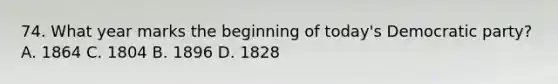 74. What year marks the beginning of today's Democratic party? A. 1864 C. 1804 B. 1896 D. 1828