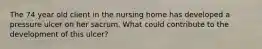 The 74 year old client in the nursing home has developed a pressure ulcer on her sacrum. What could contribute to the development of this ulcer?