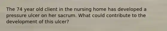 The 74 year old client in the nursing home has developed a pressure ulcer on her sacrum. What could contribute to the development of this ulcer?