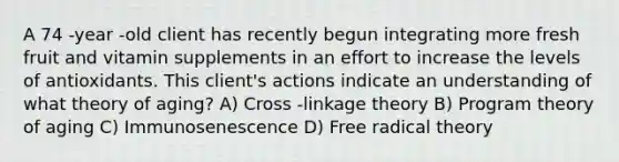 A 74 -year -old client has recently begun integrating more fresh fruit and vitamin supplements in an effort to increase the levels of antioxidants. This client's actions indicate an understanding of what theory of aging? A) Cross -linkage theory B) Program theory of aging C) Immunosenescence D) Free radical theory