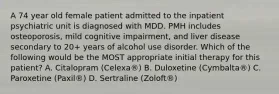 A 74 year old female patient admitted to the inpatient psychiatric unit is diagnosed with MDD. PMH includes osteoporosis, mild cognitive impairment, and liver disease secondary to 20+ years of alcohol use disorder. Which of the following would be the MOST appropriate initial therapy for this patient? A. Citalopram (Celexa®) B. Duloxetine (Cymbalta®) C. Paroxetine (Paxil®) D. Sertraline (Zoloft®)