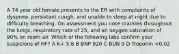 A 74 year old female presents to the ER with complaints of dyspnea, persistant cough, and unable to sleep at night due to difficulty breathing. On assessment you note crackles throughout the lungs, respiratory rate of 25, and an oxygen saturation of 90% on room air. Which of the following labs confirm your suspicions of HF? A K+ 5.6 B BNP 920 C BUN 9 D Troponin <0.02