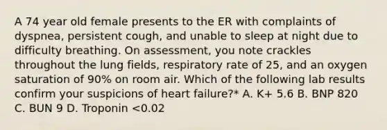 A 74 year old female presents to the ER with complaints of dyspnea, persistent cough, and unable to sleep at night due to difficulty breathing. On assessment, you note crackles throughout the lung fields, respiratory rate of 25, and an oxygen saturation of 90% on room air. Which of the following lab results confirm your suspicions of heart failure?* A. K+ 5.6 B. BNP 820 C. BUN 9 D. Troponin <0.02