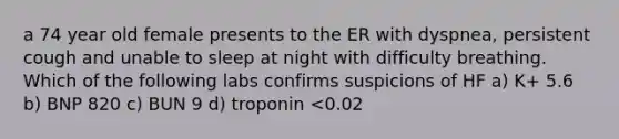 a 74 year old female presents to the ER with dyspnea, persistent cough and unable to sleep at night with difficulty breathing. Which of the following labs confirms suspicions of HF a) K+ 5.6 b) BNP 820 c) BUN 9 d) troponin <0.02