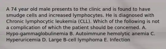 A 74 year old male presents to the clinic and is found to have smudge cells and increased lymphocytes. He is diagnosed with Chronic lymphocytic leukemia (CLL). Which of the following is not a complication of which the patient should be concerned. A. Hypo-gammaglobulinemia B. Autoimmune hemolytic anemia C. Hyperuricemia D. Large B-cell lymphoma E. Infection