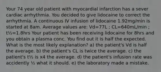 Your 74 year old patient with myocardial infarction has a sever cardiac arrhythmia. You decided to give lidocaine to correct the arrhythmia. A continuous IV infusion of lidocaine 1.92mg/min is started at 8am. Average values are: Vd=77L ; CL=640mL/min ; t½=1.8hrs Your patient has been receiving lidocaine for 8hrs and you obtain a plasma conc. You find out it is half the expected. What is the most likely explanation? a) the patient's Vd is half the average. b) the patient's CL is twice the average. c) the patient's t½ is x4 the average. d) the patient's infusion rate was accidently ½ what it should. e) the laboratory made a mistake.