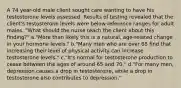 A 74 year-old male client sought care wanting to have his testosterone levels assessed. Results of testing revealed that the client's testosterone levels were below reference ranges for adult males. "What should the nurse teach the client about this finding?" a."More than likely this is a natural, age-related change in your hormone levels." b."Many men who are over 65 find that increasing their level of physical activity can increase testosterone levels." c."It's normal for testosterone production to cease between the ages of around 65 and 70." d."For many men, depression causes a drop in testosterone, while a drop in testosterone also contributes to depression."