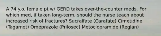 A 74 y.o. female pt w/ GERD takes over-the-counter meds. For which med, if taken long-term, should the nurse teach about increased risk of fractures? Sucralfate (Carafate) Cimetidine (Tagamet) Omeprazole (Prilosec) Metoclopramide (Reglan)