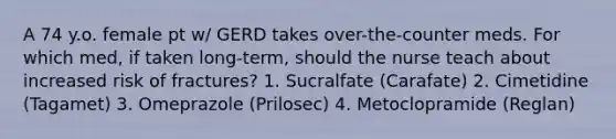 A 74 y.o. female pt w/ GERD takes over-the-counter meds. For which med, if taken long-term, should the nurse teach about increased risk of fractures? 1. Sucralfate (Carafate) 2. Cimetidine (Tagamet) 3. Omeprazole (Prilosec) 4. Metoclopramide (Reglan)