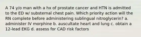 A 74 y/o man with a hx of prostate cancer and HTN is admitted to the ED w/ substernal chest pain. Which priority action will the RN complete before administering sublingual nitroglycerin? a. administer IV morphine b. auscultate heart and lung c. obtain a 12-lead EKG d. assess for CAD risk factors