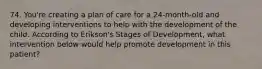 74. You're creating a plan of care for a 24-month-old and developing interventions to help with the development of the child. According to Erikson's Stages of Development, what intervention below would help promote development in this patient?