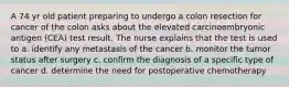 A 74 yr old patient preparing to undergo a colon resection for cancer of the colon asks about the elevated carcinoembryonic antigen (CEA) test result. The nurse explains that the test is used to a. identify any metastasis of the cancer b. monitor the tumor status after surgery c. confirm the diagnosis of a specific type of cancer d. determine the need for postoperative chemotherapy