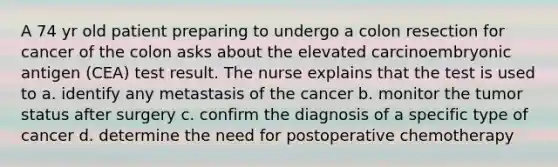 A 74 yr old patient preparing to undergo a colon resection for cancer of the colon asks about the elevated carcinoembryonic antigen (CEA) test result. The nurse explains that the test is used to a. identify any metastasis of the cancer b. monitor the tumor status after surgery c. confirm the diagnosis of a specific type of cancer d. determine the need for postoperative chemotherapy