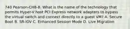 740 Pearson-CH8-8. What is the name of the technology that permits Hyper-V host PCI Express network adapters to bypass the virtual switch and connect directly to a guest VM? A. Secure Boot B. SR-IOV C. Enhanced Session Mode D. Live Migration