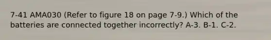 7-41 AMA030 (Refer to figure 18 on page 7-9.) Which of the batteries are connected together incorrectly? A-3. B-1. C-2.