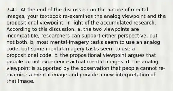 7-41. At the end of the discussion on the nature of mental images, your textbook re-examines the analog viewpoint and the propositional viewpoint, in light of the accumulated research. According to this discussion, a. the two viewpoints are incompatible; researchers can support either perspective, but not both. b. most mental-imagery tasks seem to use an analog code, but some mental-imagery tasks seem to use a propositional code. c. the propositional viewpoint argues that people do not experience actual mental images. d. the analog viewpoint is supported by the observation that people cannot re-examine a mental image and provide a new interpretation of that image.