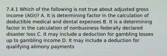 7.4.1 Which of the following is not true about adjusted gross income (AGI)? A. It is determining factor in the calculation of deductible medical and dental expenses B. It is a determining factor in the calculation of nonbusiness federally declared disaster loss C. It may include a deduction for gambling losses up to gambling income D. It may include a deduction for qualifying alimony payments