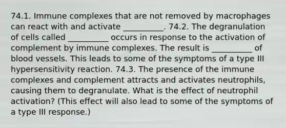 74.1. Immune complexes that are not removed by macrophages can react with and activate __________. 74.2. The degranulation of cells called __________ occurs in response to the activation of complement by immune complexes. The result is __________ of blood vessels. This leads to some of the symptoms of a type III hypersensitivity reaction. 74.3. The presence of the immune complexes and complement attracts and activates neutrophils, causing them to degranulate. What is the effect of neutrophil activation? (This effect will also lead to some of the symptoms of a type III response.)