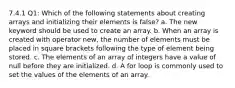 7.4.1 Q1: Which of the following statements about creating arrays and initializing their elements is false? a. The new keyword should be used to create an array. b. When an array is created with operator new, the number of elements must be placed in square brackets following the type of element being stored. c. The elements of an array of integers have a value of null before they are initialized. d. A for loop is commonly used to set the values of the elements of an array.