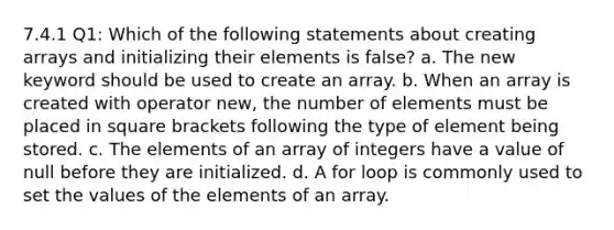 7.4.1 Q1: Which of the following statements about creating arrays and initializing their elements is false? a. The new keyword should be used to create an array. b. When an array is created with operator new, the number of elements must be placed in square brackets following the type of element being stored. c. The elements of an array of integers have a value of null before they are initialized. d. A for loop is commonly used to set the values of the elements of an array.