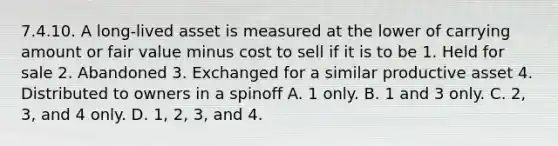 7.4.10. A long-lived asset is measured at the lower of carrying amount or fair value minus cost to sell if it is to be 1. Held for sale 2. Abandoned 3. Exchanged for a similar productive asset 4. Distributed to owners in a spinoff A. 1 only. B. 1 and 3 only. C. 2, 3, and 4 only. D. 1, 2, 3, and 4.