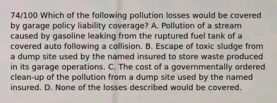 74/100 Which of the following pollution losses would be covered by garage policy liability coverage? A. Pollution of a stream caused by gasoline leaking from the ruptured fuel tank of a covered auto following a collision. B. Escape of toxic sludge from a dump site used by the named insured to store waste produced in its garage operations. C. The cost of a governmentally ordered clean-up of the pollution from a dump site used by the named insured. D. None of the losses described would be covered.