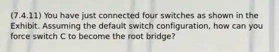 (7.4.11) You have just connected four switches as shown in the Exhibit. Assuming the default switch configuration, how can you force switch C to become the root bridge?