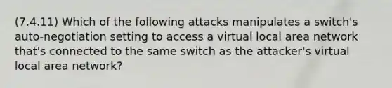 (7.4.11) Which of the following attacks manipulates a switch's auto-negotiation setting to access a virtual local area network that's connected to the same switch as the attacker's virtual local area network?