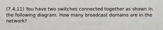 (7.4.11) You have two switches connected together as shown in the following diagram. How many broadcast domains are in the network?