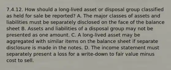 7.4.12. How should a long-lived asset or disposal group classified as held for sale be reported? A. The major classes of assets and liabilities must be separately disclosed on the face of the balance sheet B. Assets and liabilities of a disposal group may not be presented as one amount. C. A long-lived asset may be aggregated with similar items on the balance sheet if separate disclosure is made in the notes. D. The income statement must separately present a loss for a write-down to fair value minus cost to sell.