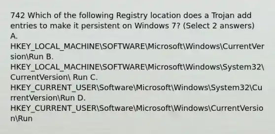 742 Which of the following Registry location does a Trojan add entries to make it persistent on Windows 7? (Select 2 answers) A. HKEY_LOCAL_MACHINESOFTWAREMicrosoftWindowsCurrentVersionRun B. HKEY_LOCAL_MACHINESOFTWAREMicrosoftWindowsSystem32CurrentVersion Run C. HKEY_CURRENT_USERSoftwareMicrosoftWindowsSystem32CurrentVersionRun D. HKEY_CURRENT_USERSoftwareMicrosoftWindowsCurrentVersionRun