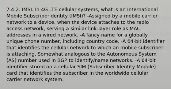 7.4-2. IMSI. In 4G LTE cellular systems, what is an International Mobile SubscriberIdentity (IMSI)? -Assigned by a mobile carrier network to a device, when the device attaches to the radio access network, serving a similar link-layer role as MAC addresses in a wired network. -A fancy name for a globally unique phone number, including country code. -A 64-bit identifier that identifies the cellular network to which an mobile subscriber is attaching. Somewhat analogous to the Autonomous System (AS) number used in BGP to identify/name networks. -A 64-bit identifier stored on a cellular SIM (Subscriber Identity Module) card that identifies the subscriber in the worldwide cellular carrier network system.