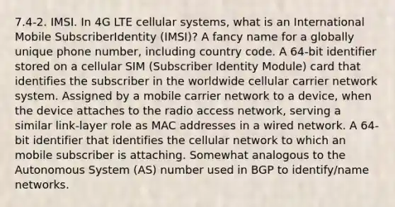 7.4-2. IMSI. In 4G LTE cellular systems, what is an International Mobile SubscriberIdentity (IMSI)? A fancy name for a globally unique phone number, including country code. A 64-bit identifier stored on a cellular SIM (Subscriber Identity Module) card that identifies the subscriber in the worldwide cellular carrier network system. Assigned by a mobile carrier network to a device, when the device attaches to the radio access network, serving a similar link-layer role as MAC addresses in a wired network. A 64-bit identifier that identifies the cellular network to which an mobile subscriber is attaching. Somewhat analogous to the Autonomous System (AS) number used in BGP to identify/name networks.