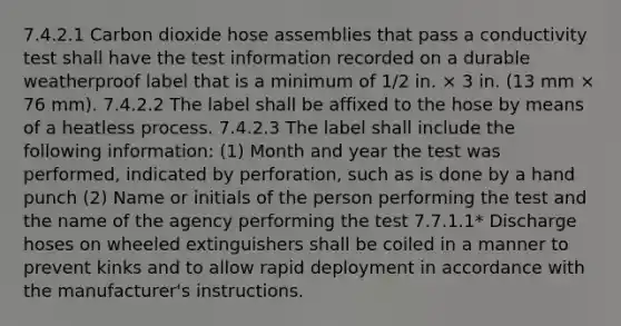 7.4.2.1 Carbon dioxide hose assemblies that pass a conductivity test shall have the test information recorded on a durable weatherproof label that is a minimum of 1∕2 in. × 3 in. (13 mm × 76 mm). 7.4.2.2 The label shall be affixed to the hose by means of a heatless process. 7.4.2.3 The label shall include the following information: (1) Month and year the test was performed, indicated by perforation, such as is done by a hand punch (2) Name or initials of the person performing the test and the name of the agency performing the test 7.7.1.1* Discharge hoses on wheeled extinguishers shall be coiled in a manner to prevent kinks and to allow rapid deployment in accordance with the manufacturer's instructions.