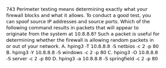 743 Perimeter testing means determining exactly what your firewall blocks and what it allows. To conduct a good test, you can spoof source IP addresses and source ports. Which of the following command results in packets that will appear to originate from the system at 10.8.8.8? Such a packet is useful for determining whether the firewall is allowing random packets in or out of your network. A. hping3 -T 10.8.8.8 -S netbios -c 2 -p 80 B. hping3 -Y 10.8.8.8 -S windows -c 2 -p 80 C. hping3 -O 10.8.8.8 -S server -c 2 -p 80 D. hping3 -a 10.8.8.8 -S springfield -c 2 -p 80