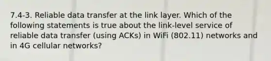 7.4-3. Reliable data transfer at the link layer. Which of the following statements is true about the link-level service of reliable data transfer (using ACKs) in WiFi (802.11) networks and in 4G cellular networks?