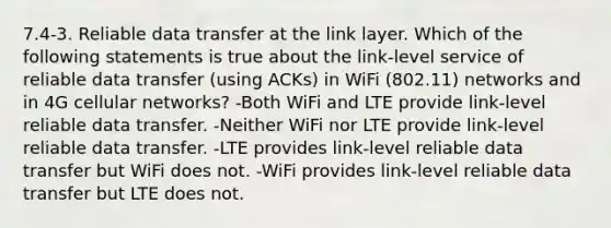 7.4-3. Reliable data transfer at the link layer. Which of the following statements is true about the link-level service of reliable data transfer (using ACKs) in WiFi (802.11) networks and in 4G cellular networks? -Both WiFi and LTE provide link-level reliable data transfer. -Neither WiFi nor LTE provide link-level reliable data transfer. -LTE provides link-level reliable data transfer but WiFi does not. -WiFi provides link-level reliable data transfer but LTE does not.