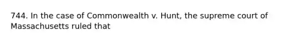 744. In the case of Commonwealth v. Hunt, the supreme court of Massachusetts ruled that