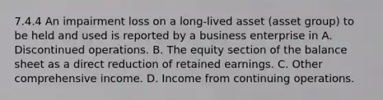 7.4.4 An impairment loss on a long-lived asset (asset group) to be held and used is reported by a business enterprise in A. Discontinued operations. B. The equity section of the balance sheet as a direct reduction of retained earnings. C. Other comprehensive income. D. Income from continuing operations.