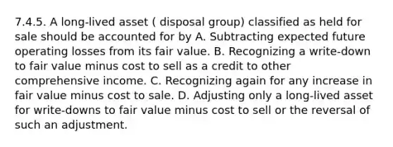 7.4.5. A long-lived asset ( disposal group) classified as held for sale should be accounted for by A. Subtracting expected future operating losses from its fair value. B. Recognizing a write-down to fair value minus cost to sell as a credit to other comprehensive income. C. Recognizing again for any increase in fair value minus cost to sale. D. Adjusting only a long-lived asset for write-downs to fair value minus cost to sell or the reversal of such an adjustment.