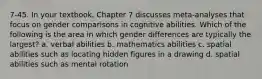 7-45. In your textbook, Chapter 7 discusses meta-analyses that focus on gender comparisons in cognitive abilities. Which of the following is the area in which gender differences are typically the largest? a. verbal abilities b. mathematics abilities c. spatial abilities such as locating hidden figures in a drawing d. spatial abilities such as mental rotation