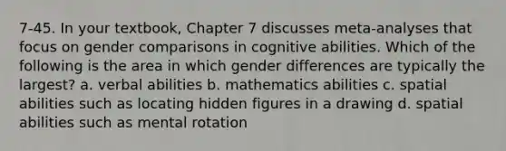 7-45. In your textbook, Chapter 7 discusses meta-analyses that focus on gender comparisons in cognitive abilities. Which of the following is the area in which gender differences are typically the largest? a. verbal abilities b. mathematics abilities c. spatial abilities such as locating hidden figures in a drawing d. spatial abilities such as mental rotation