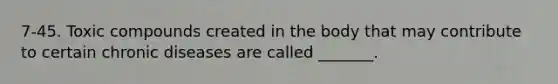 7-45. Toxic compounds created in the body that may contribute to certain chronic diseases are called _______.